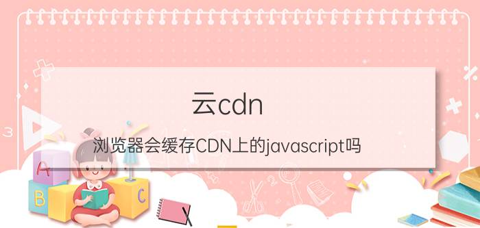 云cdn 浏览器会缓存CDN上的javascript吗？